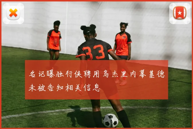 名记曝独行侠聘用乌杰里内幕基德未被告知相关信息