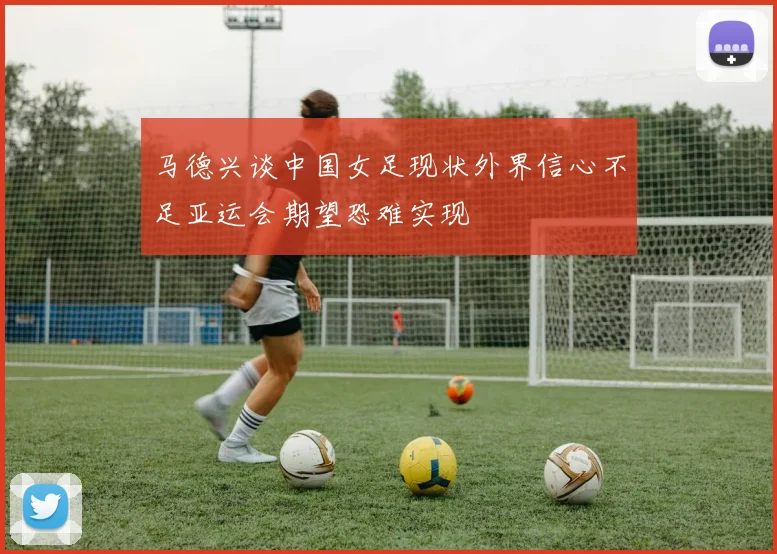 马德兴谈中国女足现状外界信心不足亚运会期望恐难实现