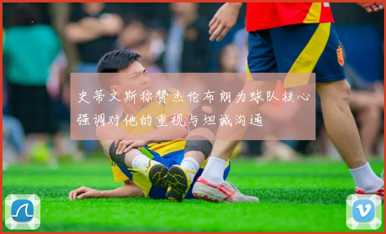 史蒂文斯称赞杰伦布朗为球队核心强调对他的重视与坦诚沟通