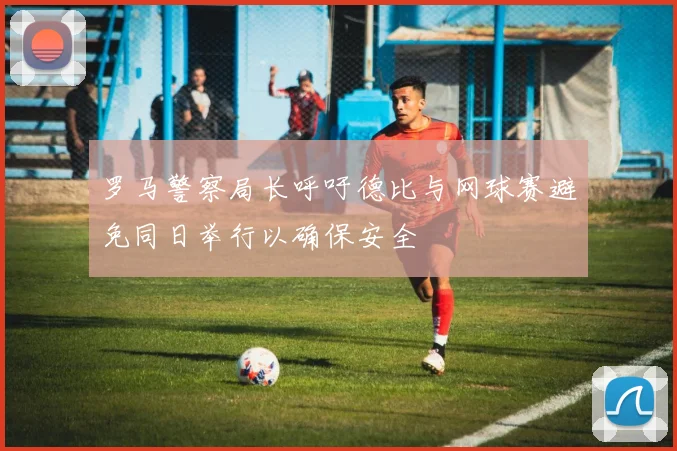 罗马警察局长呼吁德比与网球赛避免同日举行以确保安全