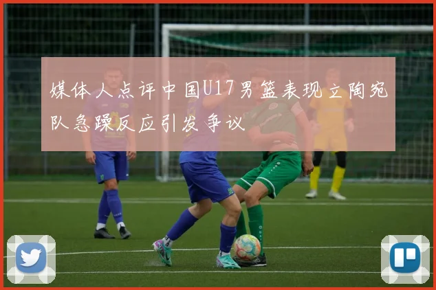 媒体人点评中国U17男篮表现立陶宛队急躁反应引发争议