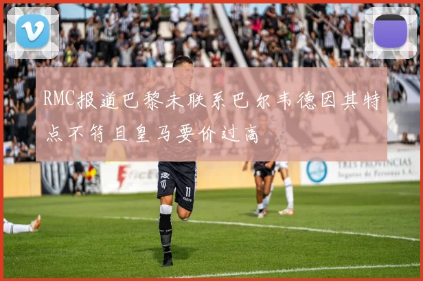 RMC报道巴黎未联系巴尔韦德因其特点不符且皇马要价过高
