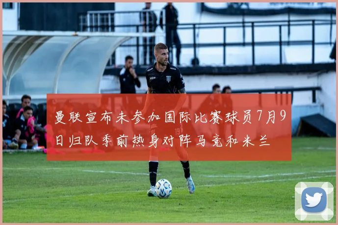 曼联宣布未参加国际比赛球员7月9日归队季前热身对阵马竞和米兰