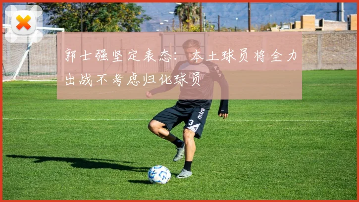 郭士强坚定表态：本土球员将全力出战不考虑归化球员