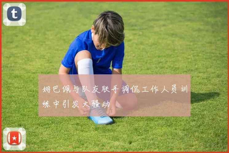 姆巴佩与队友联手调侃工作人员训练中引发大骚动