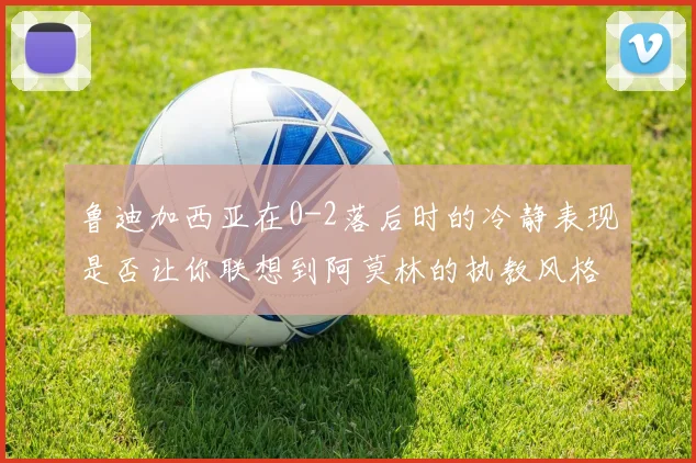 鲁迪加西亚在0-2落后时的冷静表现是否让你联想到阿莫林的执教风格