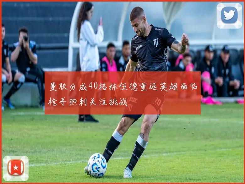 曼联分成40格林伍德重返英超面临枪手热刺关注挑战