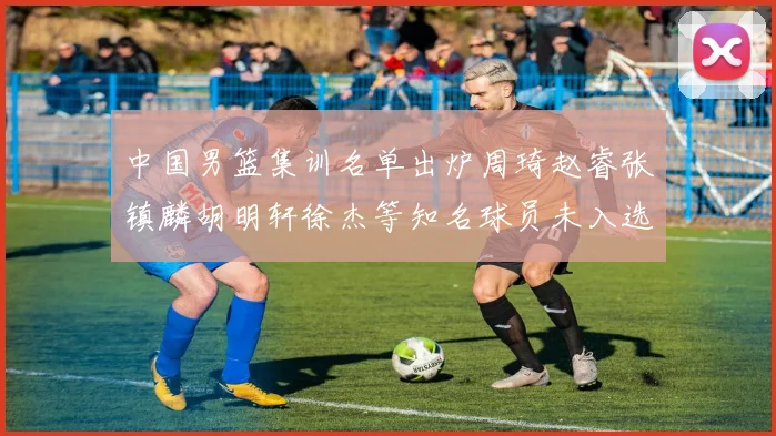 中国男篮集训名单出炉周琦赵睿张镇麟胡明轩徐杰等知名球员未入选