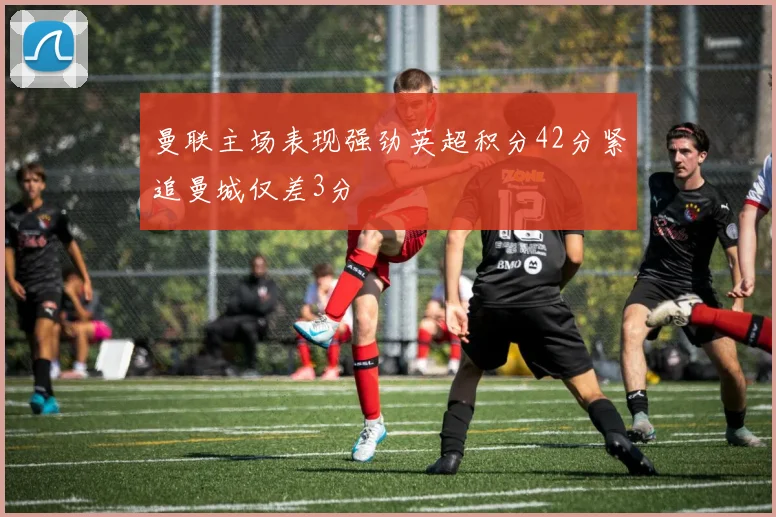 曼联主场表现强劲英超积分42分紧追曼城仅差3分