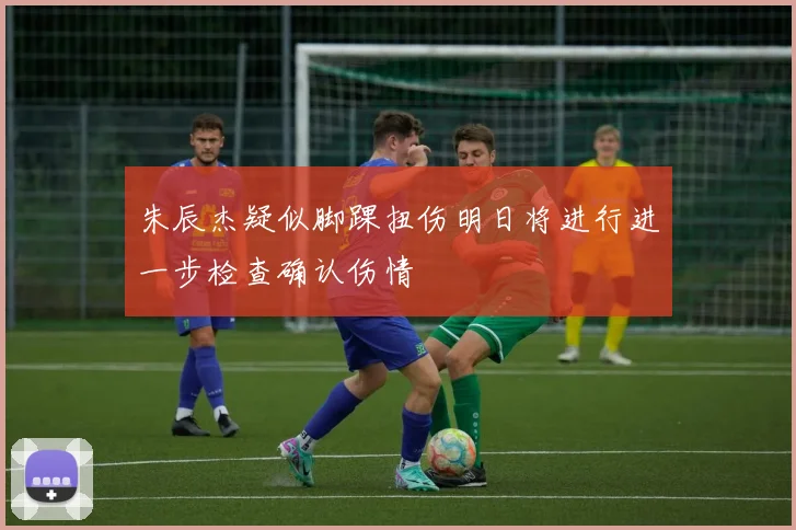 朱辰杰疑似脚踝扭伤明日将进行进一步检查确认伤情