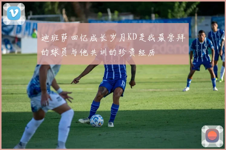 迪班萨回忆成长岁月KD是我最崇拜的球员与他共训的珍贵经历