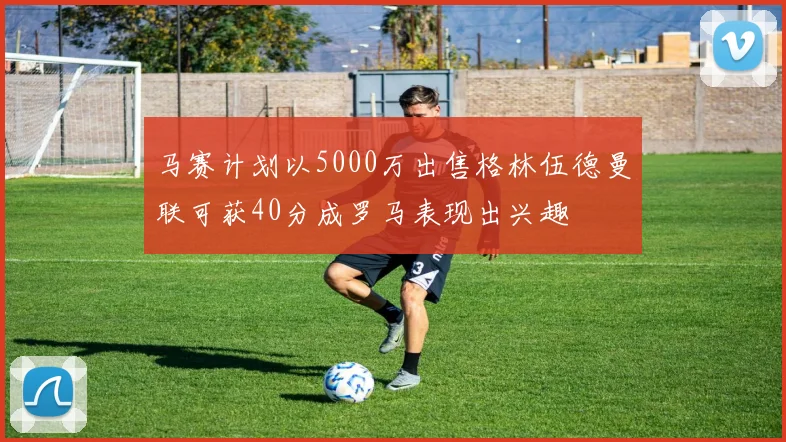 马赛计划以5000万出售格林伍德曼联可获40分成罗马表现出兴趣