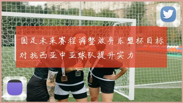 国足未来赛程调整放弃东盟杯目标对抗西亚中亚球队提升实力
