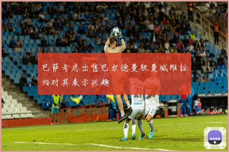 巴萨考虑出售巴尔德曼联曼城维拉均对其表示兴趣