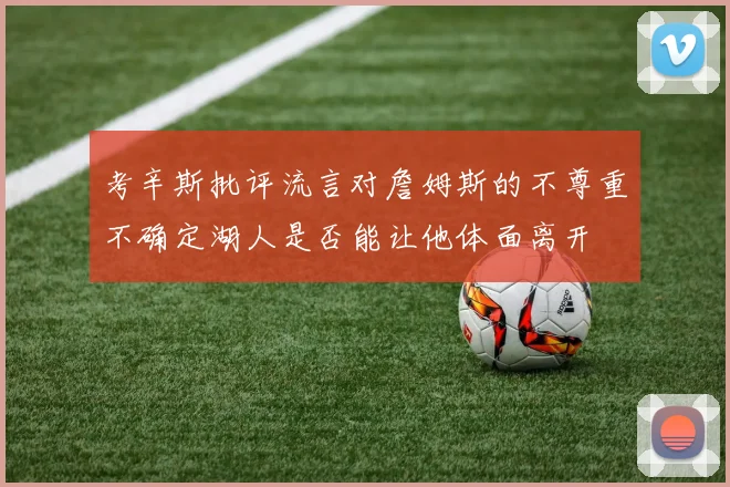 考辛斯批评流言对詹姆斯的不尊重不确定湖人是否能让他体面离开